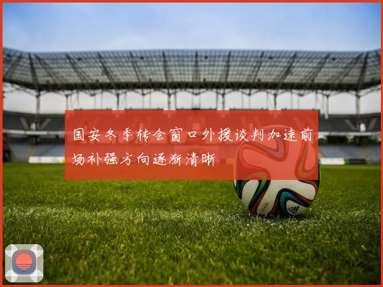 国安冬季转会窗口外援谈判加速前场补强方向逐渐清晰
