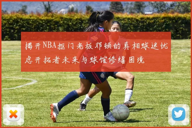揭开NBA抠门老板邓顿的真相球迷忧虑开拓者未来与球馆修缮困境