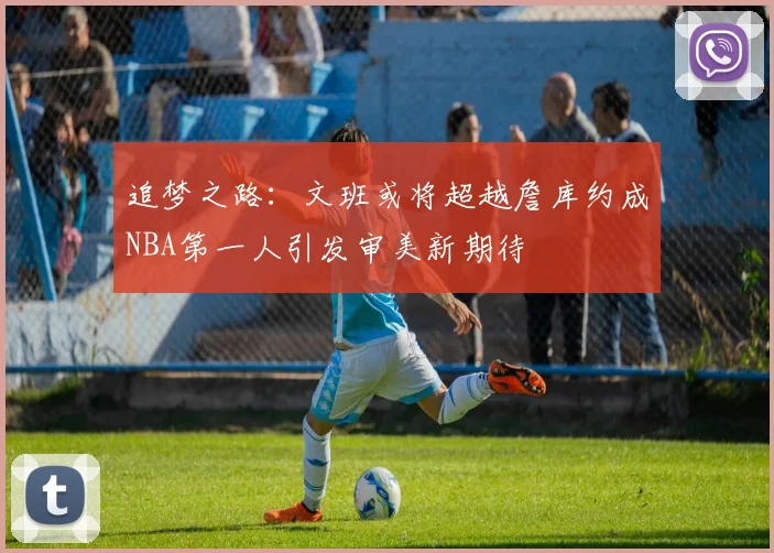 追梦之路：文班或将超越詹库约成NBA第一人引发审美新期待