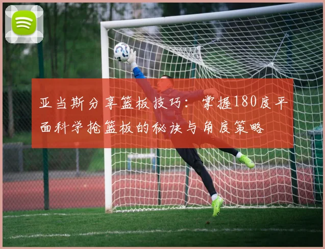 亚当斯分享篮板技巧：掌握180度平面科学抢篮板的秘诀与角度策略