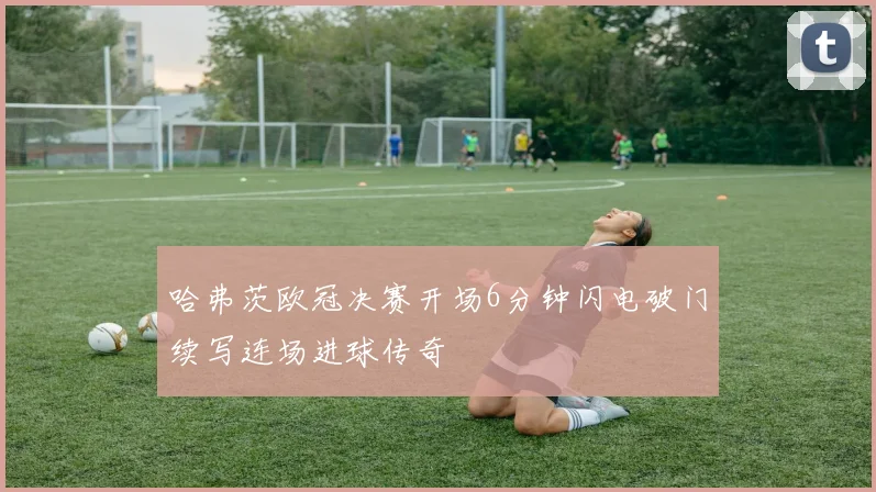 哈弗茨欧冠决赛开场6分钟闪电破门续写连场进球传奇