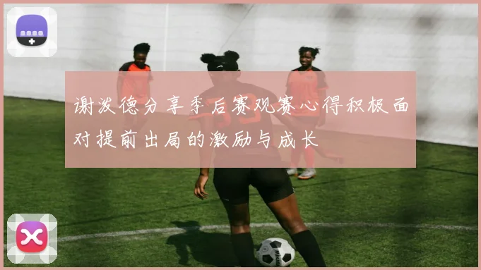 谢泼德分享季后赛观赛心得积极面对提前出局的激励与成长