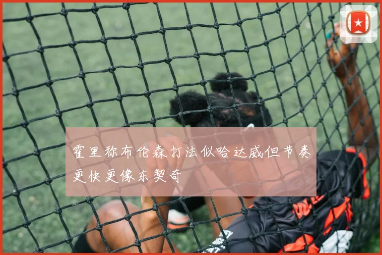霍里称布伦森打法似哈达威但节奏更快更像东契奇