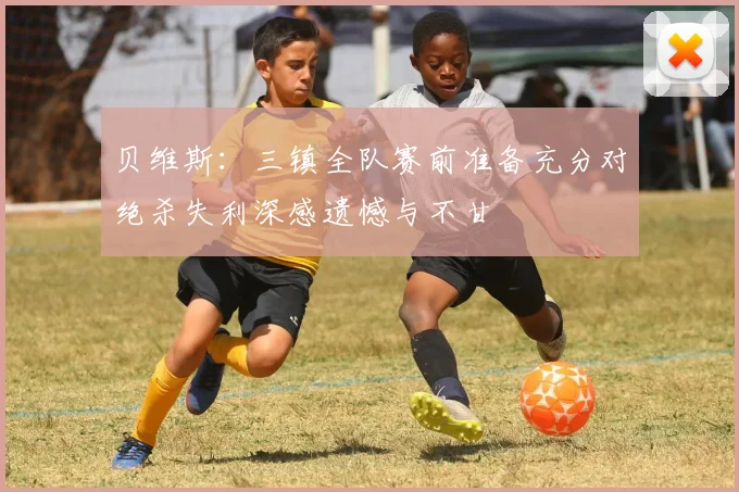 贝维斯：三镇全队赛前准备充分对绝杀失利深感遗憾与不甘