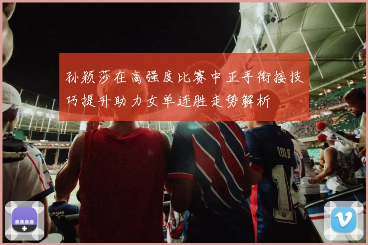 孙颖莎在高强度比赛中正手衔接技巧提升助力女单连胜走势解析