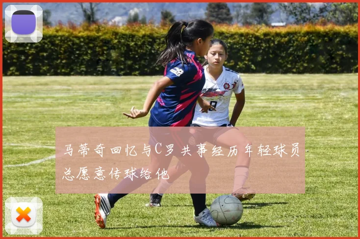 马蒂奇回忆与C罗共事经历年轻球员总愿意传球给他