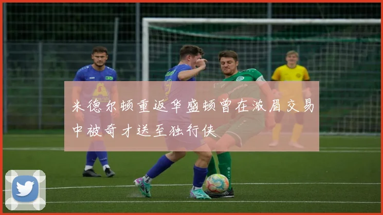 米德尔顿重返华盛顿曾在浓眉交易中被奇才送至独行侠