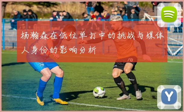 杨瀚森在低位单打中的挑战与媒体人身份的影响分析