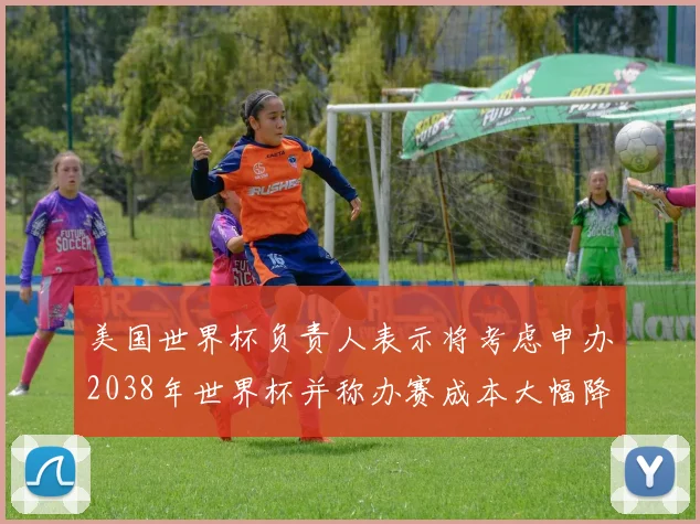 美国世界杯负责人表示将考虑申办2038年世界杯并称办赛成本大幅降低