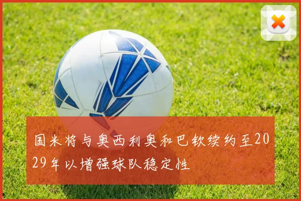 国米将与奥西利奥和巴钦续约至2029年以增强球队稳定性
