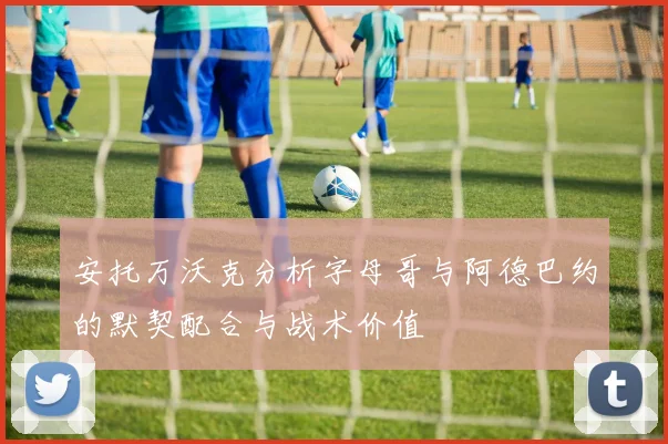 安托万沃克分析字母哥与阿德巴约的默契配合与战术价值