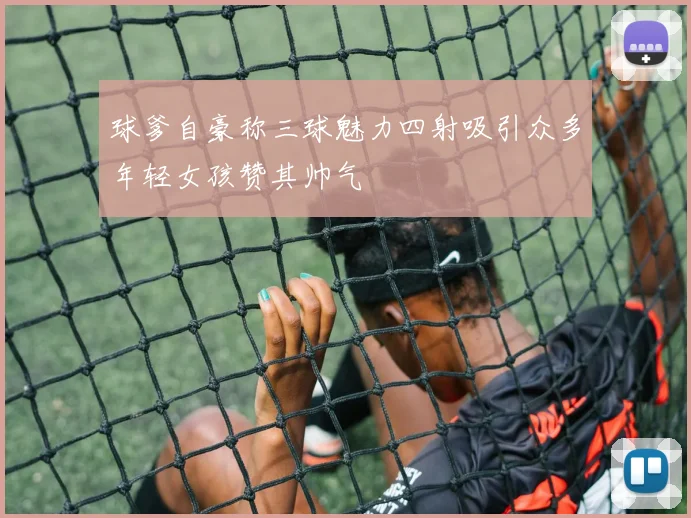 球爹自豪称三球魅力四射吸引众多年轻女孩赞其帅气