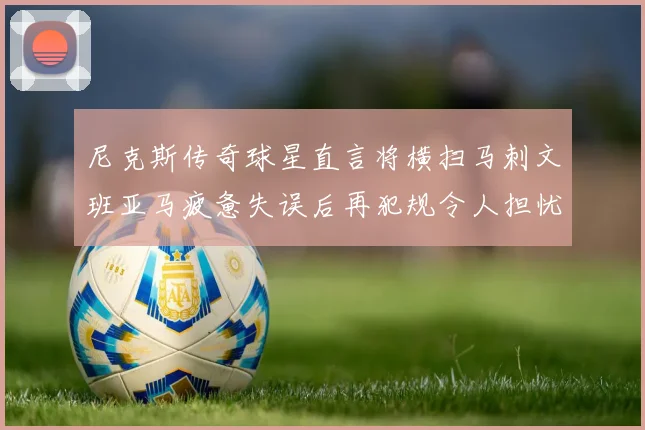 尼克斯传奇球星直言将横扫马刺文班亚马疲惫失误后再犯规令人担忧