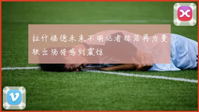拉什福德未来不明记者称若再为曼联出场将感到震惊