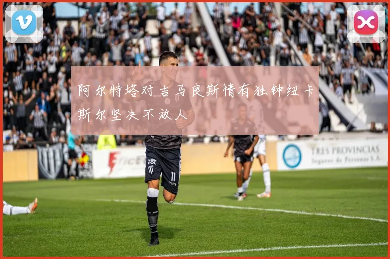 阿尔特塔对吉马良斯情有独钟纽卡斯尔坚决不放人