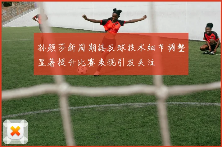 孙颖莎新周期接发球技术细节调整显著提升比赛表现引发关注