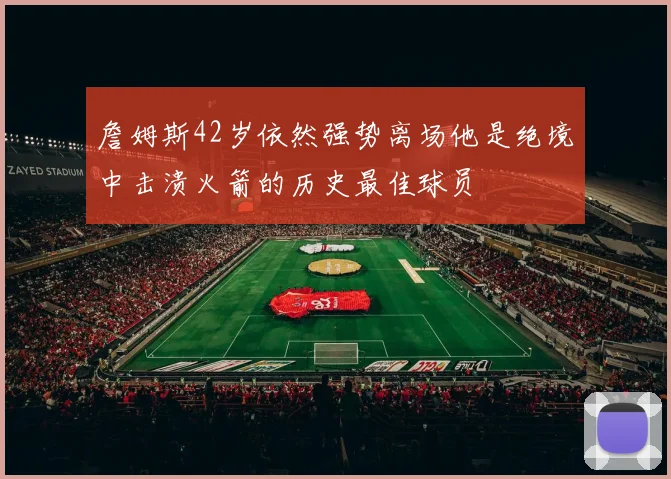 詹姆斯42岁依然强势离场他是绝境中击溃火箭的历史最佳球员