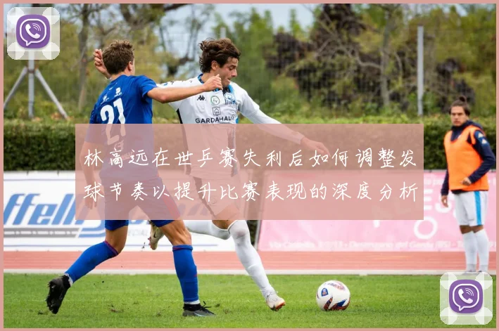 林高远在世乒赛失利后如何调整发球节奏以提升比赛表现的深度分析