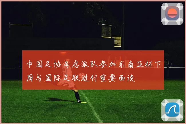 中国足协考虑派队参加东南亚杯下周与国际足联进行重要面谈