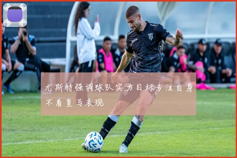 尤斯特强调球队实力目标专注自身不看皇马表现