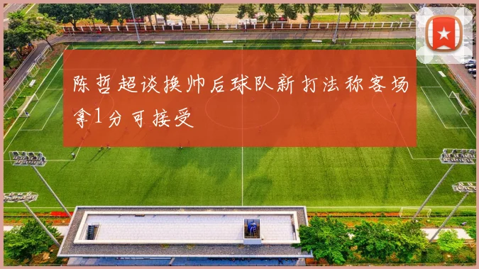 陈哲超谈换帅后球队新打法称客场拿1分可接受