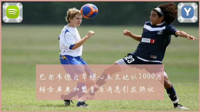 巴尔韦德当年倾心米兰达以1000万转会库库加盟皇马消息引发热议
