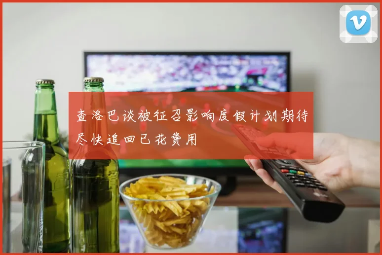 查洛巴谈被征召影响度假计划期待尽快追回已花费用