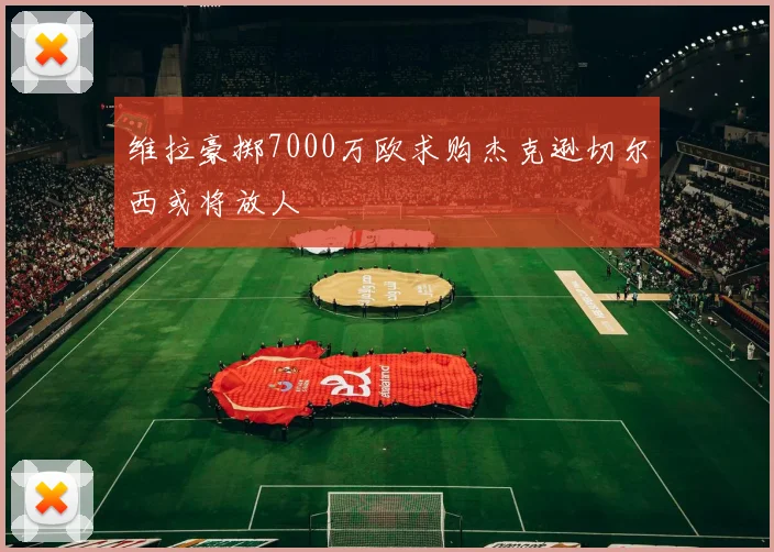 维拉豪掷7000万欧求购杰克逊切尔西或将放人