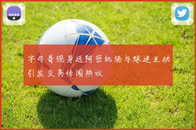 字母哥现身迈阿密机场与球迷互动引发交易传闻热议
