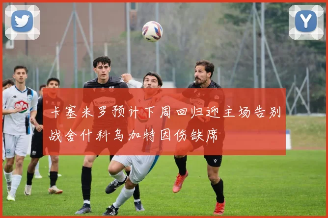 卡塞米罗预计下周回归迎主场告别战舍什科乌加特因伤缺席