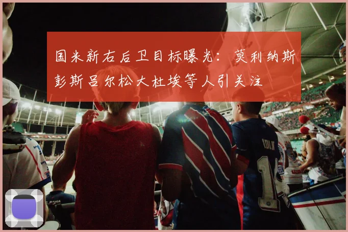国米新右后卫目标曝光：莫利纳斯彭斯吕尔松大杜埃等人引关注