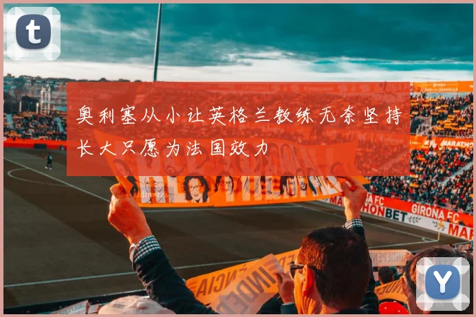 奥利塞从小让英格兰教练无奈坚持长大只愿为法国效力