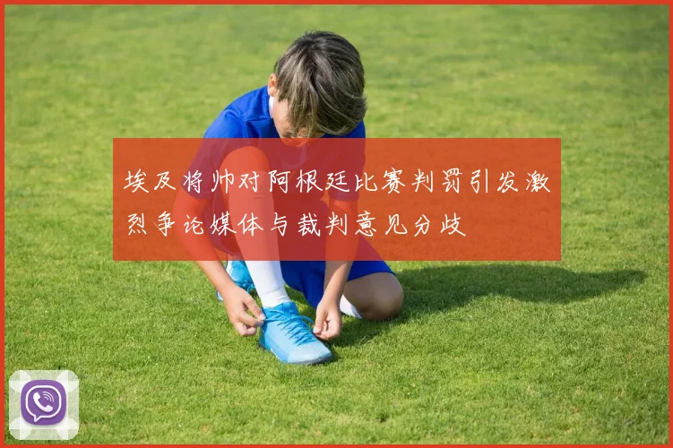 埃及将帅对阿根廷比赛判罚引发激烈争论媒体与裁判意见分歧