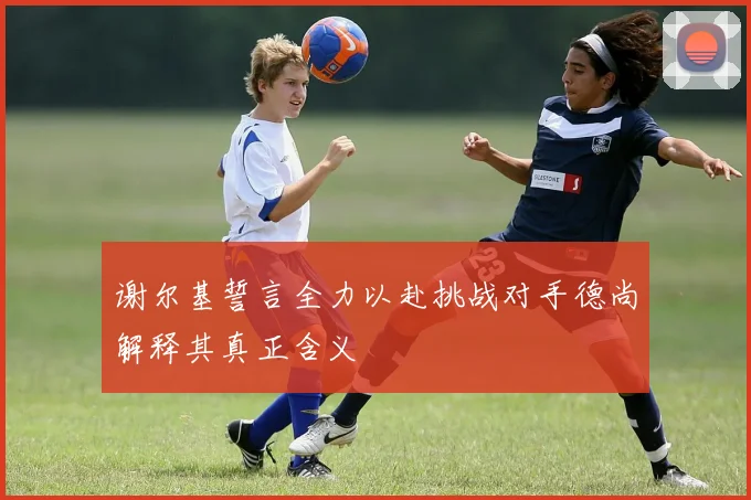 谢尔基誓言全力以赴挑战对手德尚解释其真正含义