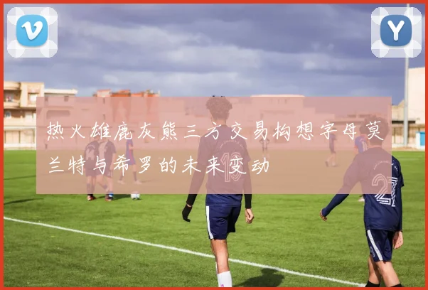 热火雄鹿灰熊三方交易构想字母莫兰特与希罗的未来变动
