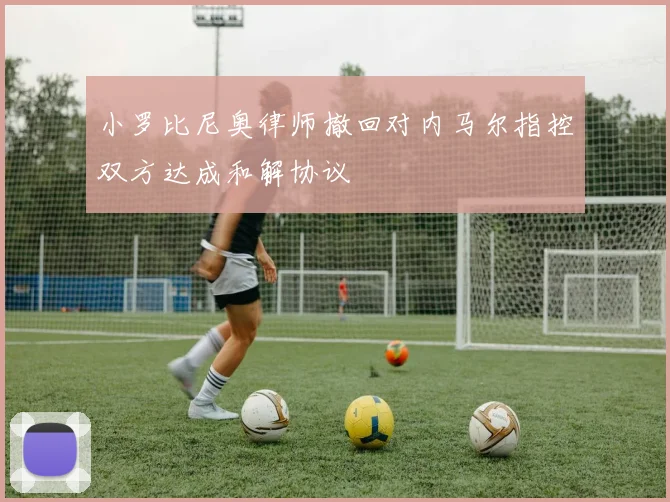 小罗比尼奥律师撤回对内马尔指控双方达成和解协议