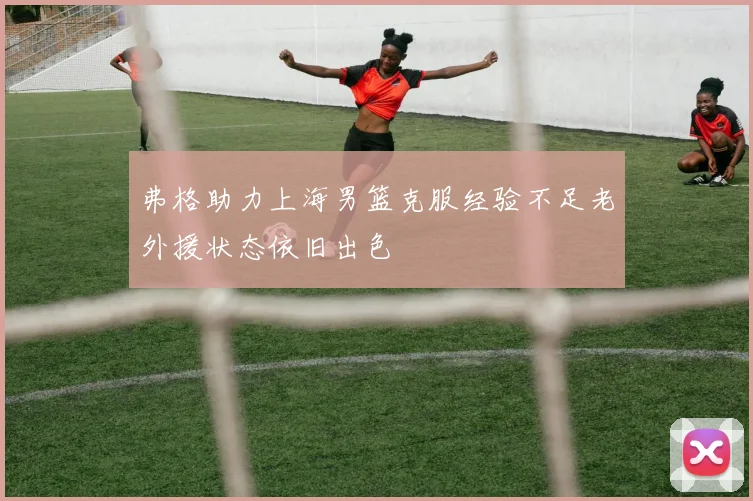 弗格助力上海男篮克服经验不足老外援状态依旧出色