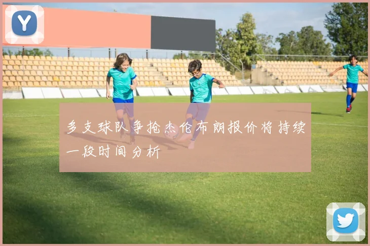 多支球队争抢杰伦布朗报价将持续一段时间分析