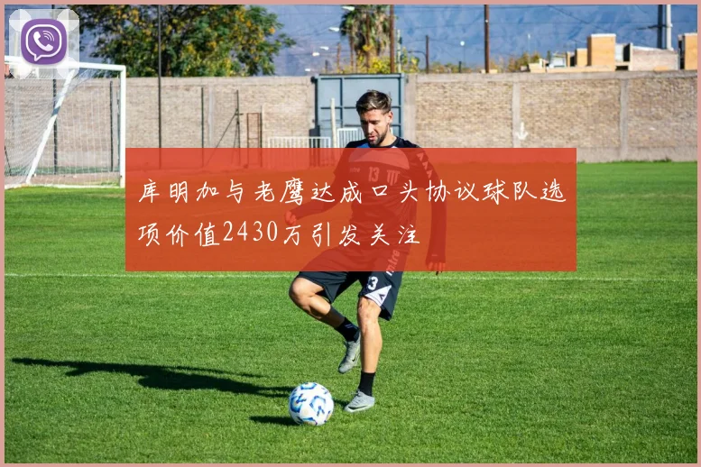 库明加与老鹰达成口头协议球队选项价值2430万引发关注