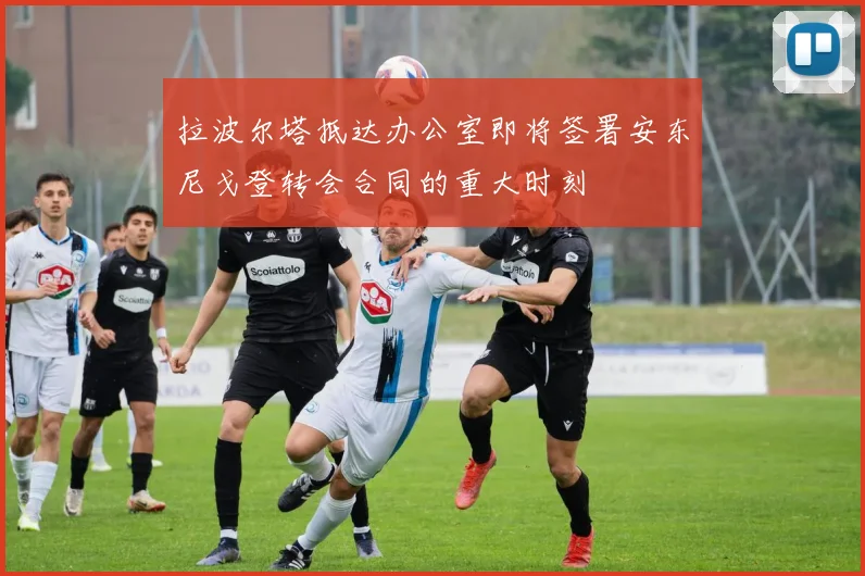 拉波尔塔抵达办公室即将签署安东尼戈登转会合同的重大时刻